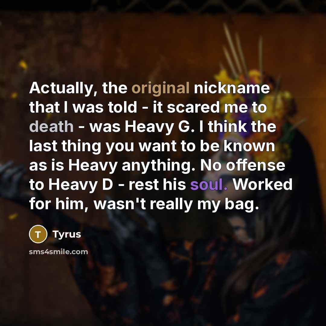 “Actually, the original nickname that I was told - it scared me to death - was Heavy G. I think the last thing you want to be known as is Heavy anything. No offense to Heavy D - rest his soul. Worked for him, wasn't really my bag.” quote by Tyrus