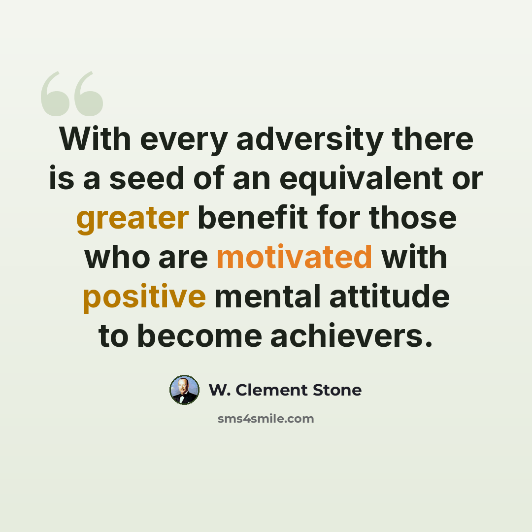 “With every adversity there is a seed of an equivalent or greater benefit for those who are motivated with positive mental attitude to become achievers.” quote by W. Clement Stone