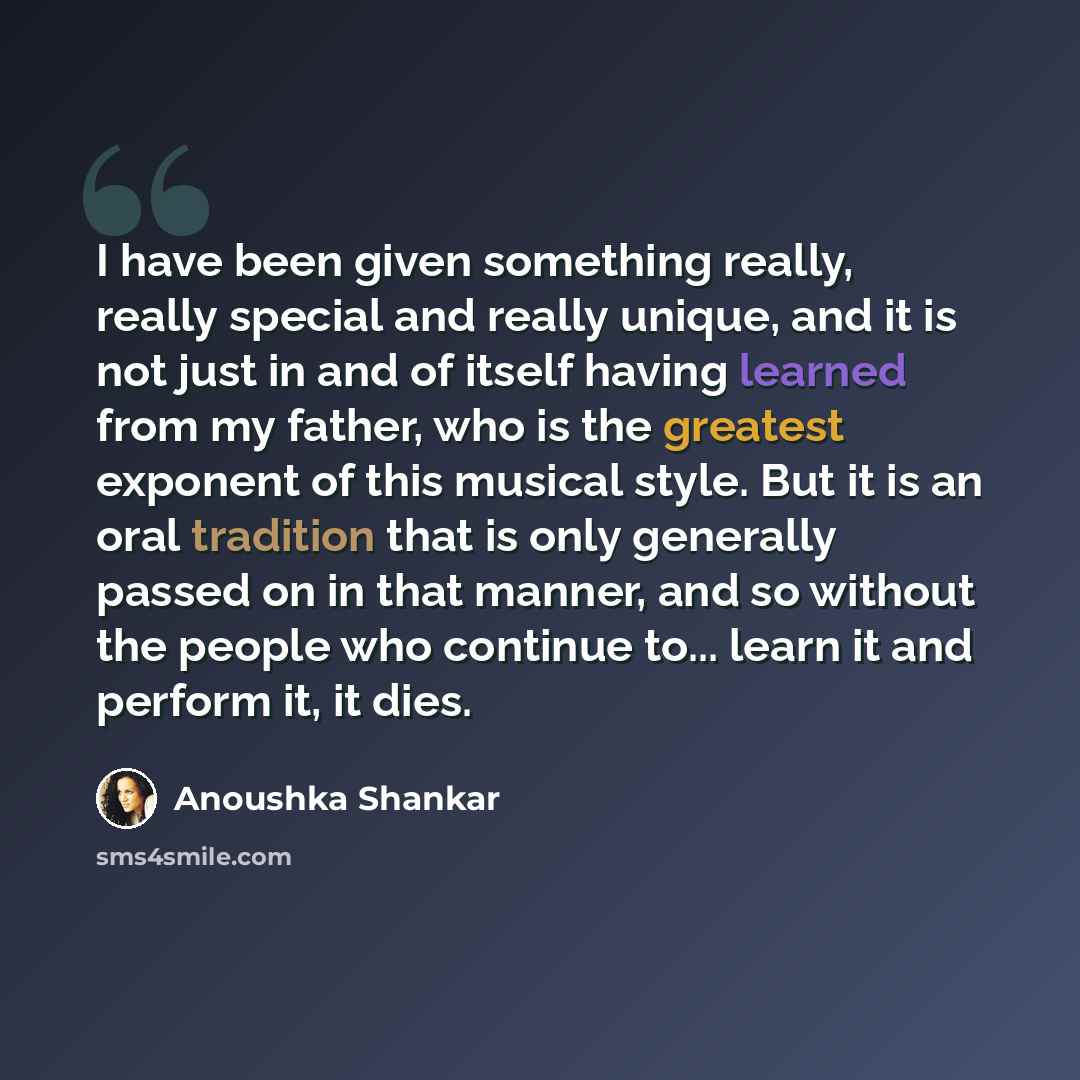“I have been given something really, really special and really unique, and it is not just in and of itself having learned from my father, who is the greatest exponent of this musical style. But it is an oral tradition that is only generally passed on in that manner, and so without the people who…” quote by Anoushka Shankar