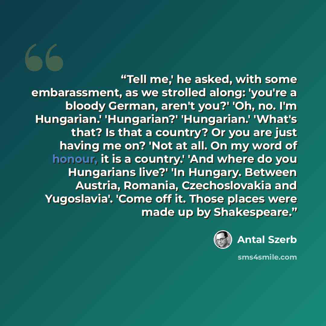 “Tell me,' he asked, with some embarassment, as we strolled along: 'you're a bloody German, aren't you?' 'Oh, no. I'm Hungarian.' 'Hungarian?' 'Hungarian.' 'What's that? Is that a country? Or you are just having me on? 'Not at all. On my word of honour, it is a country.' 'And where do you…” quote by Antal Szerb
