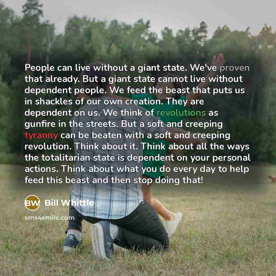 “People can live without a giant state. We've proven that already. But a giant state cannot live without dependent people. We feed the beast that puts us in shackles of our own creation. They are dependent on us. We think of revolutions as gunfire in the streets. But a soft and creeping tyranny can…” quote by Bill Whittle