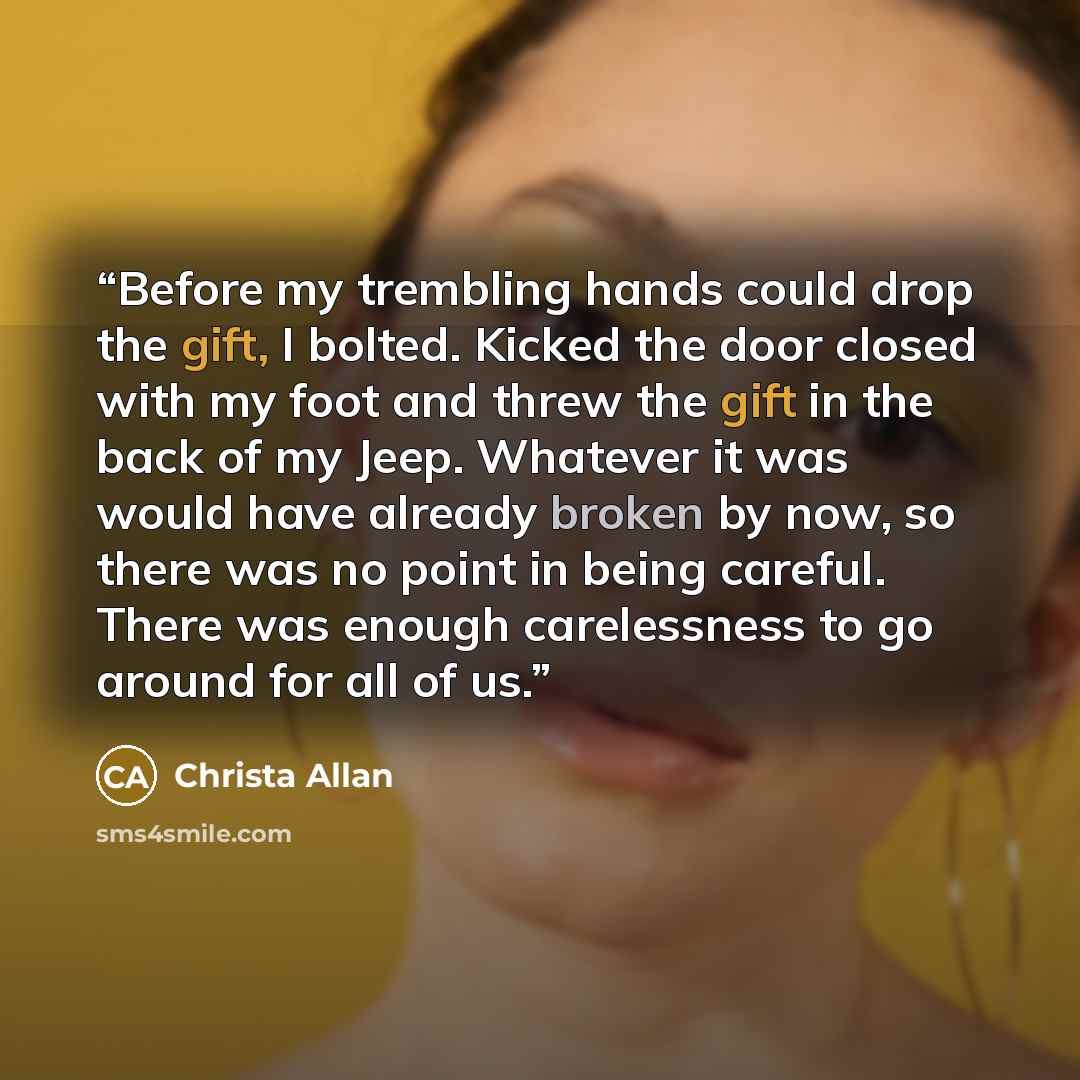 “Before my trembling hands could drop the gift, I bolted. Kicked the door closed with my foot and threw the gift in the back of my Jeep. Whatever it was would have already broken by now, so there was no point in being careful. There was enough carelessness to go around for all of us.” quote by Christa Allan