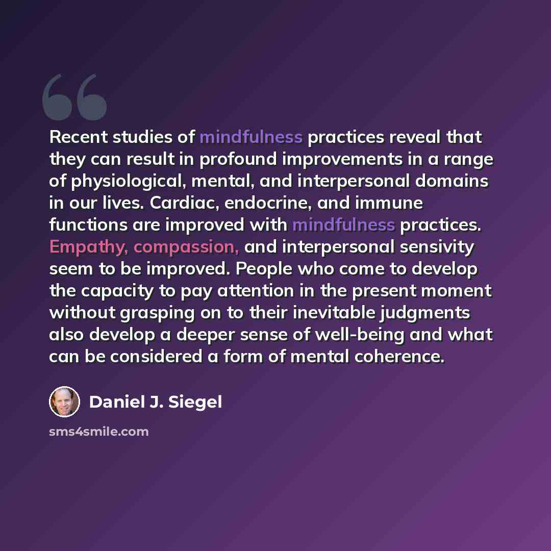 “Recent studies of mindfulness practices reveal that they can result in profound improvements in a range of physiological, mental, and interpersonal domains in our lives. Cardiac, endocrine, and immune functions are improved with mindfulness practices. Empathy, compassion, and interpersonal…” quote by Daniel J. Siegel