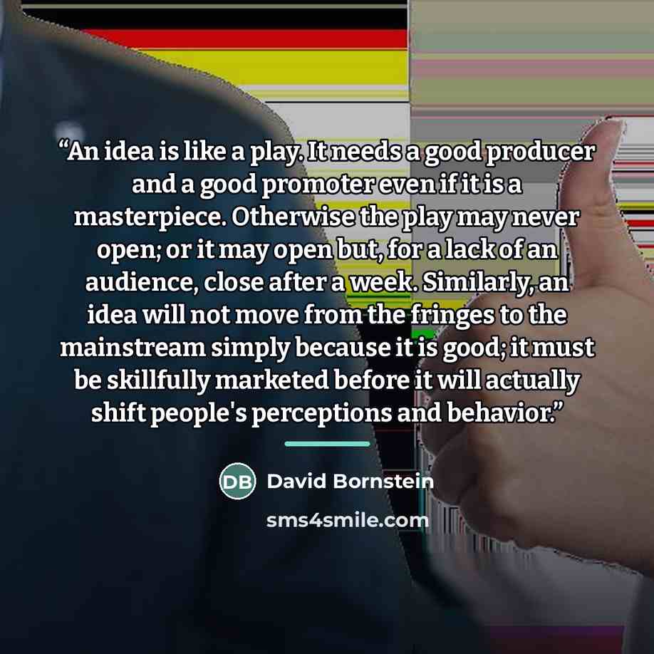 “An idea is like a play. It needs a good producer and a good promoter even if it is a masterpiece. Otherwise the play may never open; or it may open but, for a lack of an audience, close after a week. Similarly, an idea will not move from the fringes to the mainstream simply because it is good; it…” quote by David Bornstein