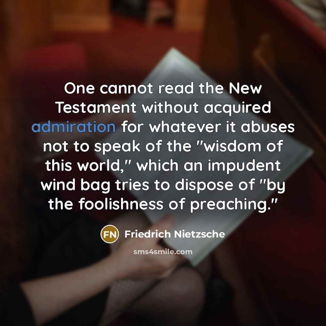 “One cannot read the New Testament without acquired admiration for whatever it abuses not to speak of the "wisdom of this world," which an impudent wind bag tries to dispose of "by the foolishness of preaching."” quote by Friedrich Nietzsche