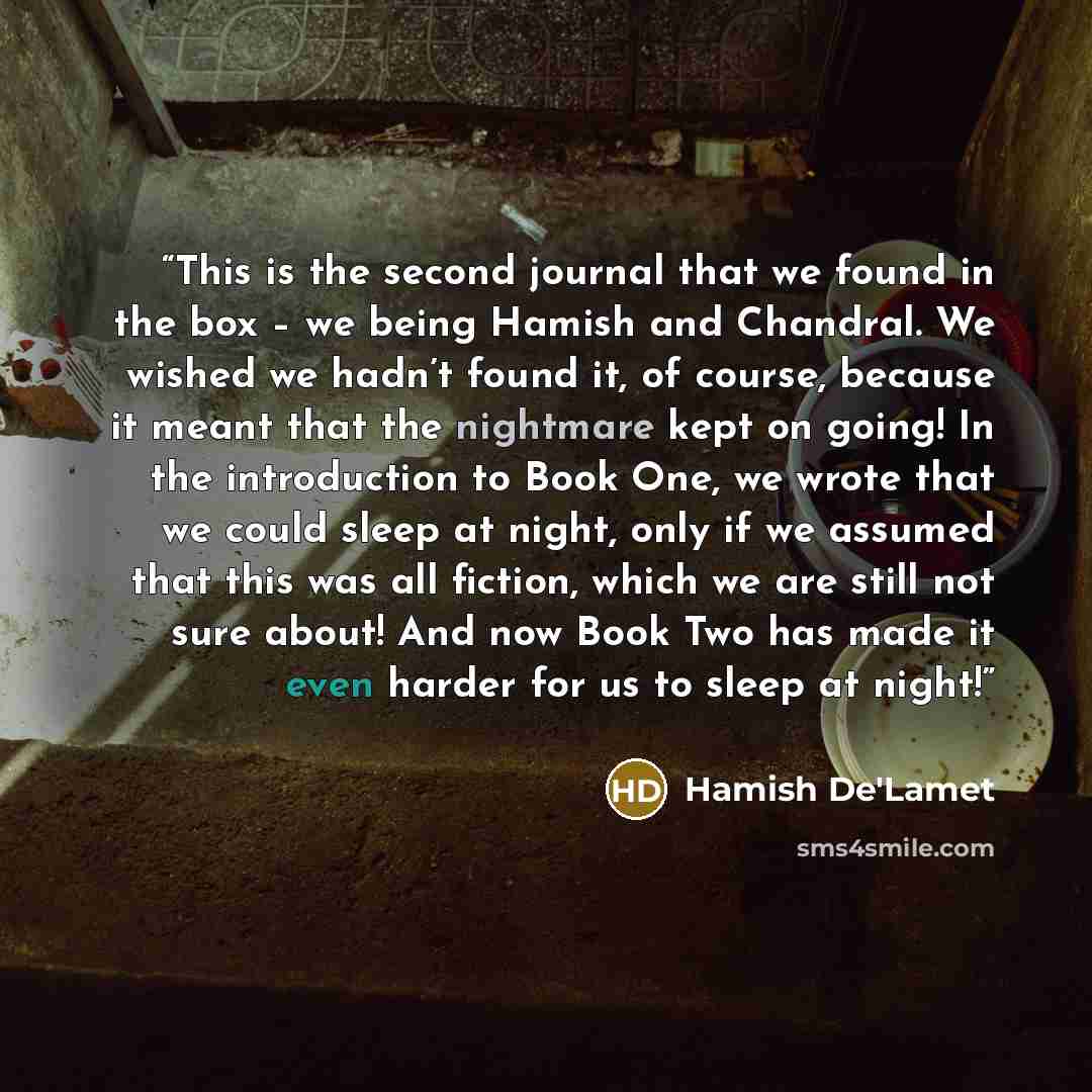 “This is the second journal that we found in the box – we being Hamish and Chandral. We wished we hadn’t found it, of course, because it meant that the nightmare kept on going! In the introduction to Book One, we wrote that we could sleep at night, only if we assumed that this was all fiction…” quote by Hamish De'Lamet