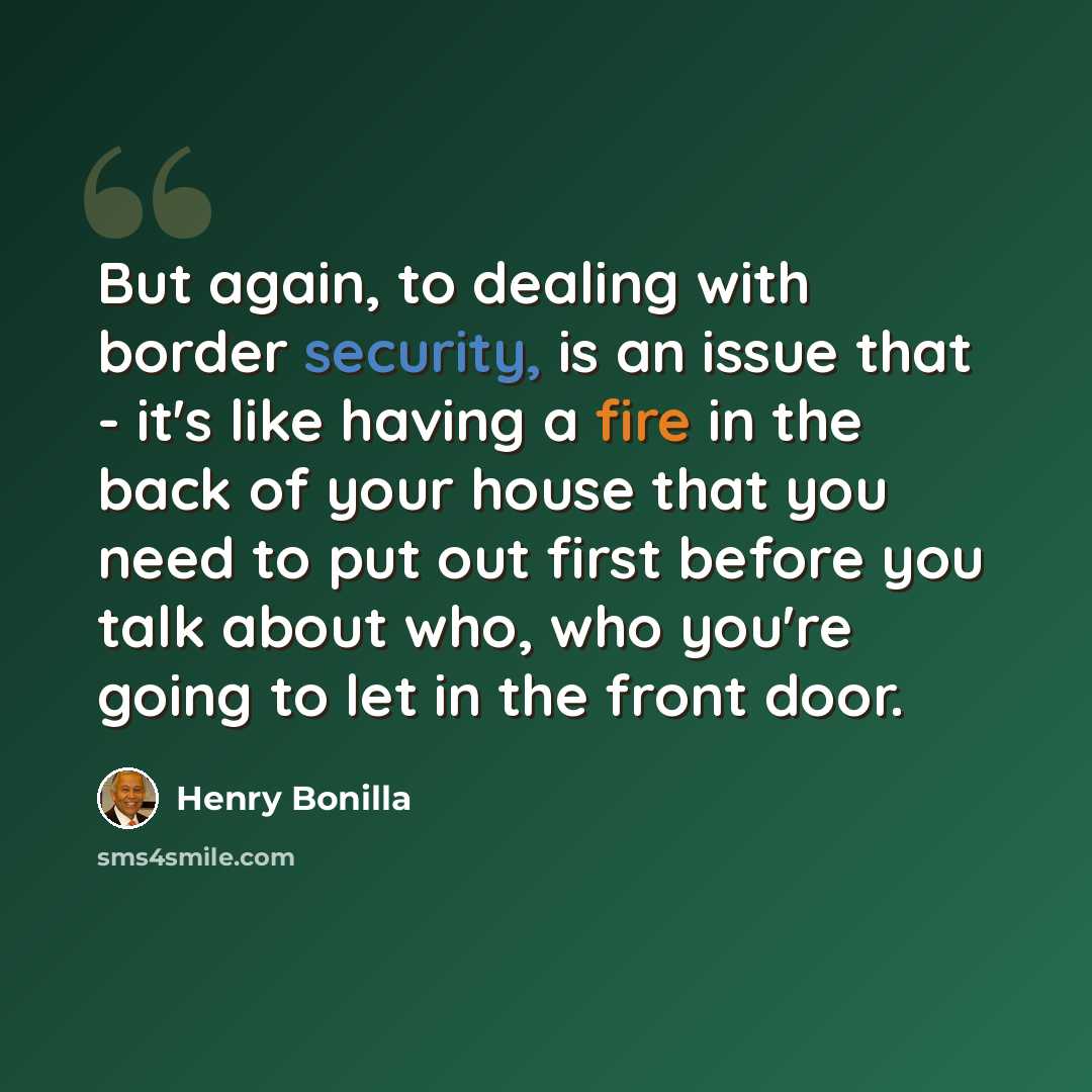 “But again, to dealing with border security, is an issue that - it's like having a fire in the back of your house that you need to put out first before you talk about who, who you're going to let in the front door.” quote by Henry Bonilla