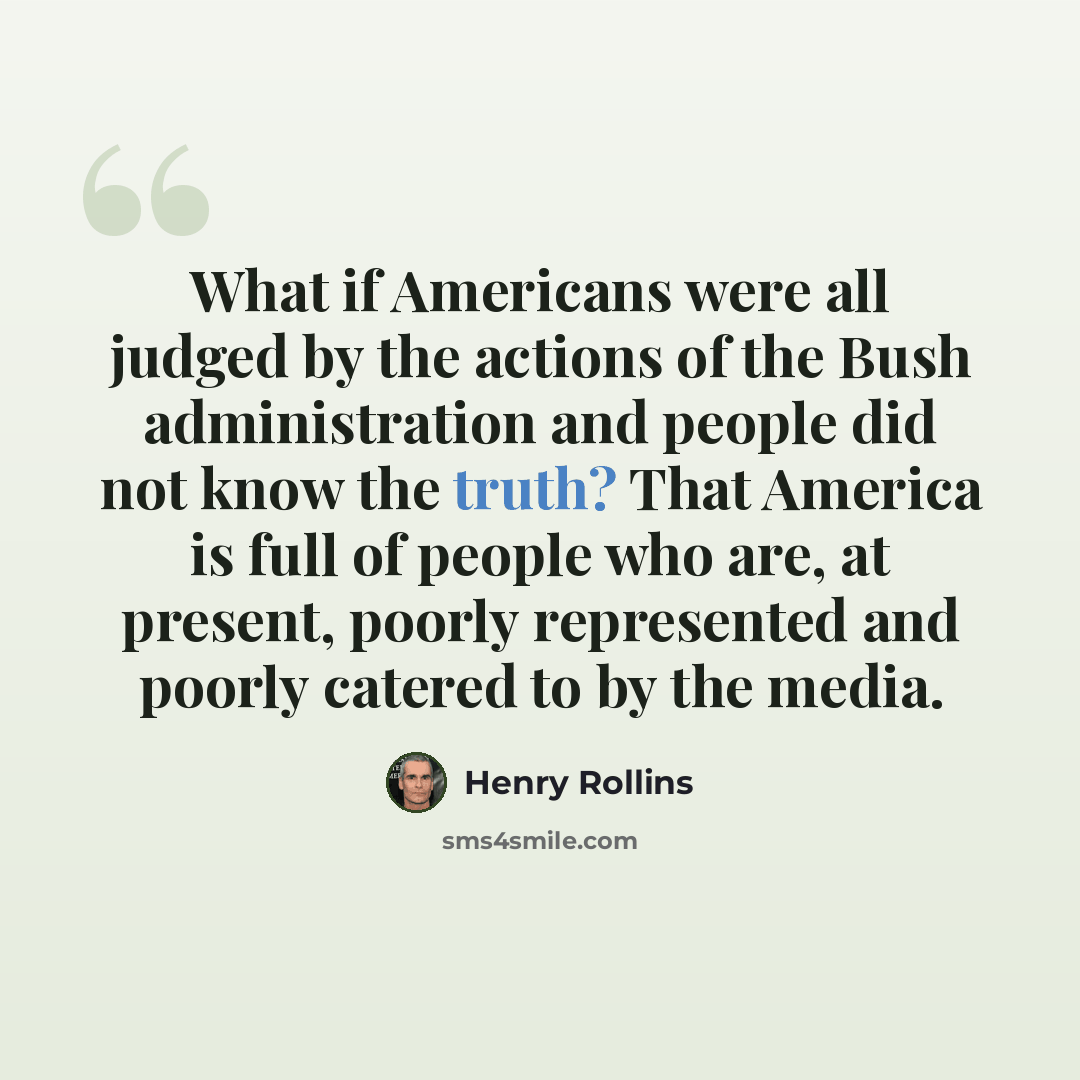 “What if Americans were all judged by the actions of the Bush administration and people did not know the truth? That America is full of people who are, at present, poorly represented and poorly catered to by the media.” quote by Henry Rollins