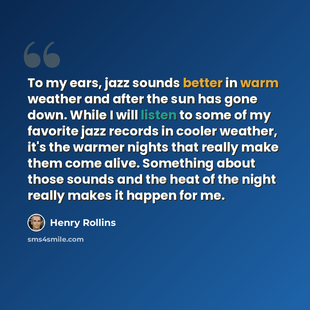 “To my ears, jazz sounds better in warm weather and after the sun has gone down. While I will listen to some of my favorite jazz records in cooler weather, it's the warmer nights that really make them come alive. Something about those sounds and the heat of the night really makes it happen for me.” quote by Henry Rollins