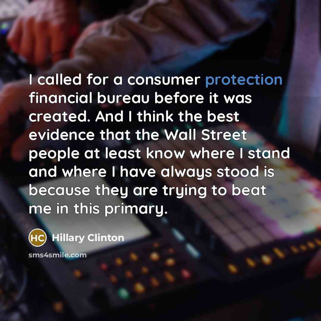 “I called for a consumer protection financial bureau before it was created. And I think the best evidence that the Wall Street people at least know where I stand and where I have always stood is because they are trying to beat me in this primary.” quote by Hillary Clinton