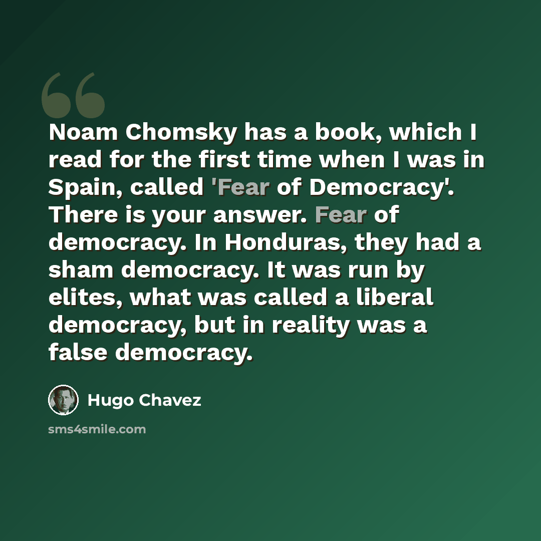 “Noam Chomsky has a book, which I read for the first time when I was in Spain, called 'Fear of Democracy'. There is your answer. Fear of democracy. In Honduras, they had a sham democracy. It was run by elites, what was called a liberal democracy, but in reality was a false democracy.” quote by Hugo Chavez