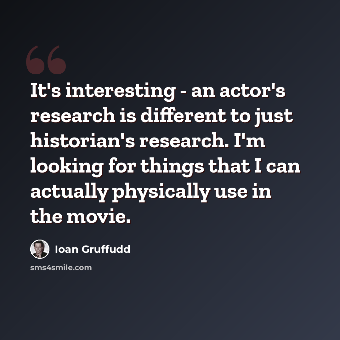 “It's interesting - an actor's research is different to just historian's research. I'm looking for things that I can actually physically use in the movie.” quote by Ioan Gruffudd