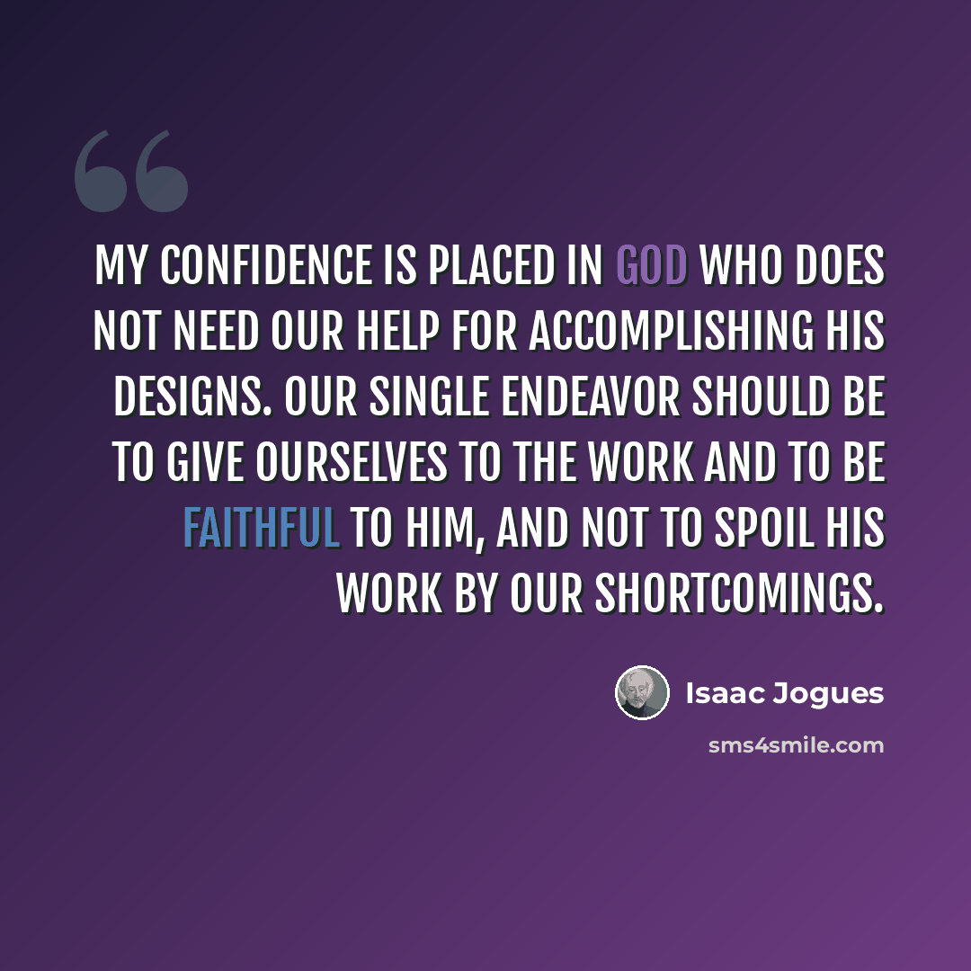 “My confidence is placed in God who does not need our help for accomplishing his designs. Our single endeavor should be to give ourselves to the work and to be faithful to him, and not to spoil his work by our shortcomings.” quote by Isaac Jogues