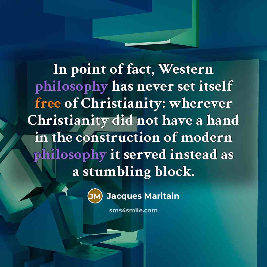 “In point of fact, Western philosophy has never set itself free of Christianity: wherever Christianity did not have a hand in the construction of modern philosophy it served instead as a stumbling block.” quote by Jacques Maritain