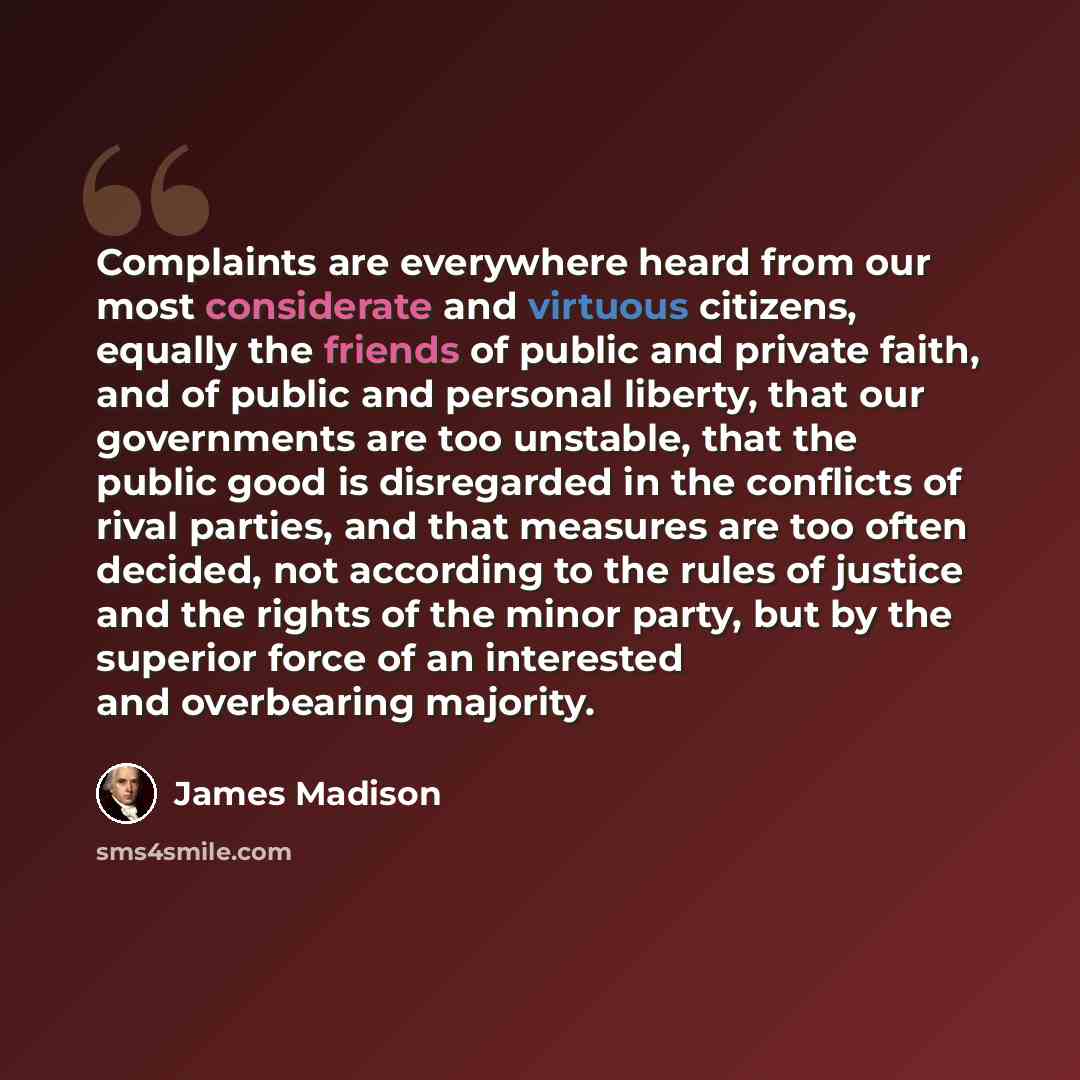 “Complaints are everywhere heard from our most considerate and virtuous citizens, equally the friends of public and private faith, and of public and personal liberty, that our governments are too unstable, that the public good is disregarded in the conflicts of rival parties, and that measures are…” quote by James Madison