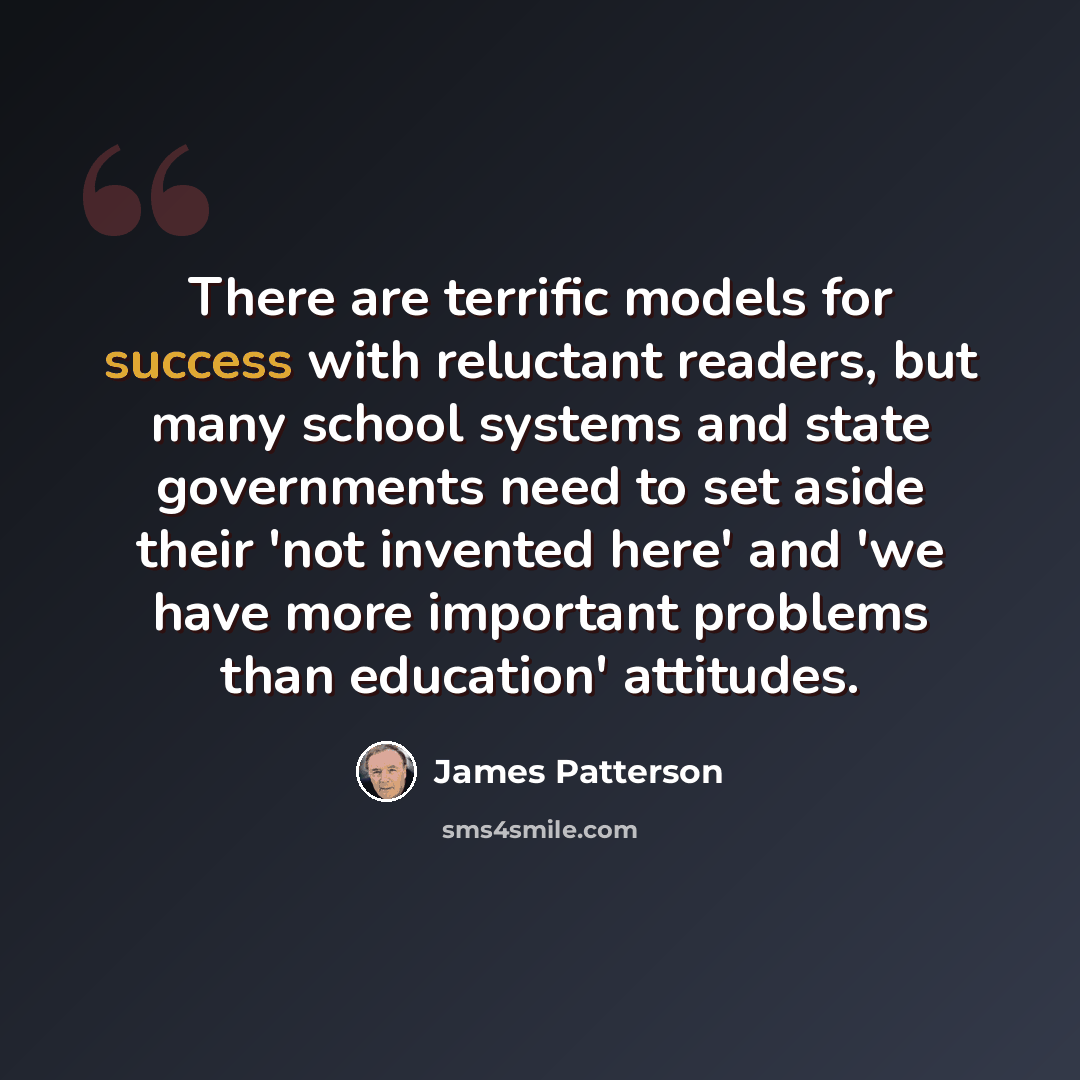 “There are terrific models for success with reluctant readers, but many school systems and state governments need to set aside their 'not invented here' and 'we have more important problems than education' attitudes.” quote by James Patterson
