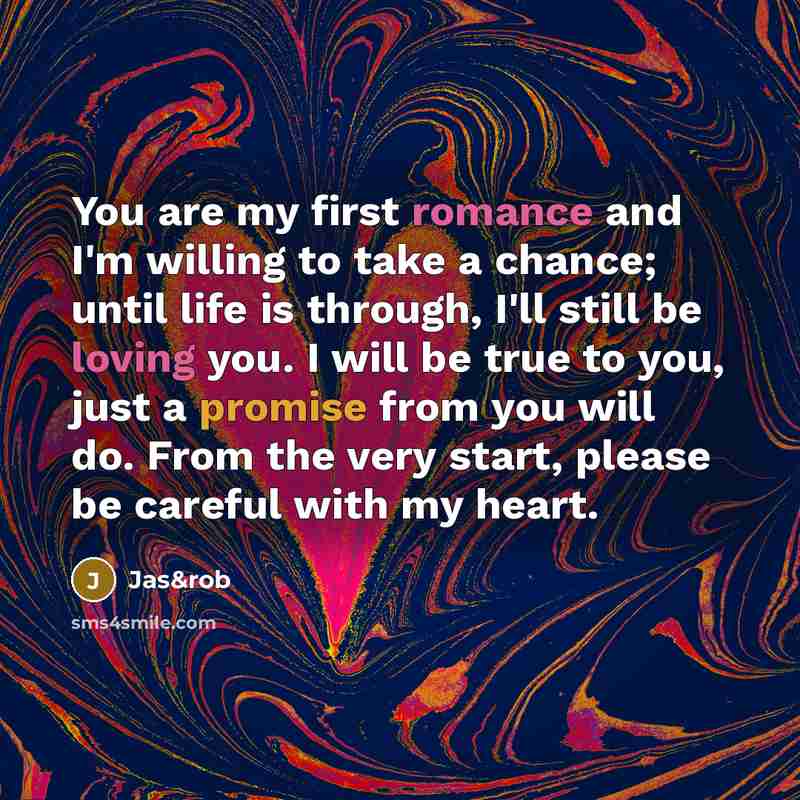“You are my first romance and I'm willing to take a chance; until life is through, I'll still be loving you. I will be true to you, just a promise from you will do. From the very start, please be careful with my heart.” quote by Jas&rob