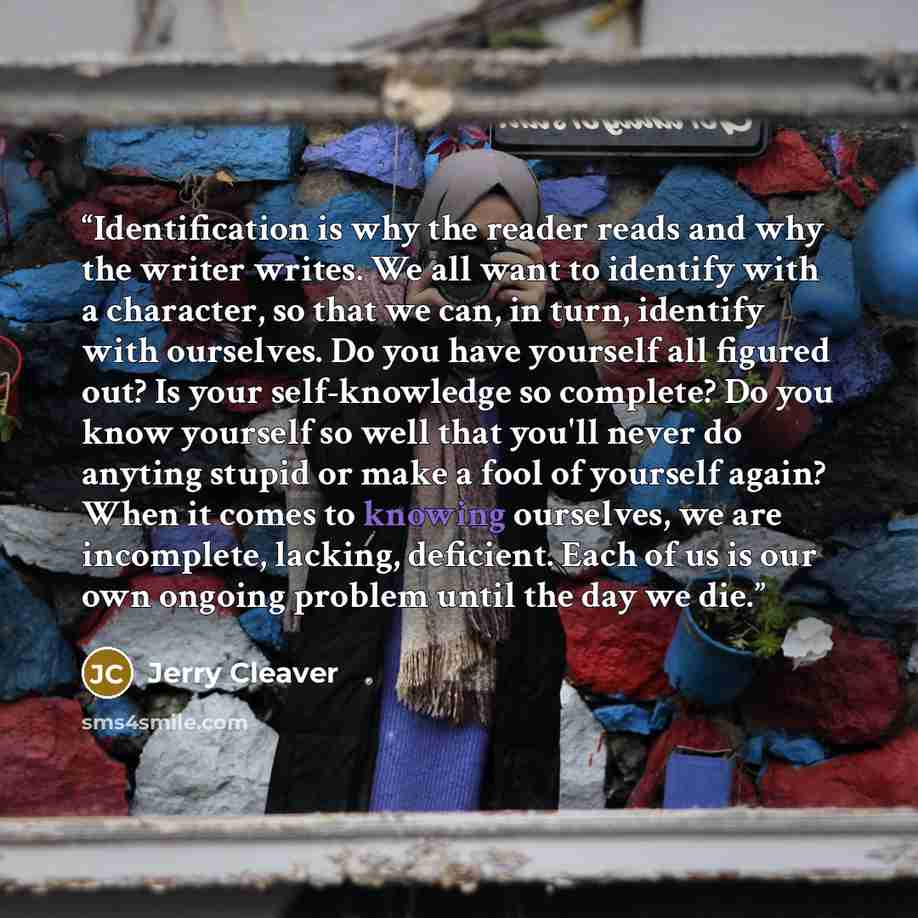 “Identification is why the reader reads and why the writer writes. We all want to identify with a character, so that we can, in turn, identify with ourselves. Do you have yourself all figured out? Is your self-knowledge so complete? Do you know yourself so well that you'll never do anyting stupid…” quote by Jerry Cleaver