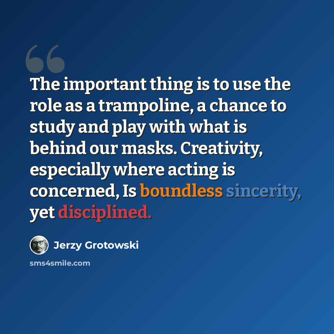 “The important thing is to use the role as a trampoline, a chance to study and play with what is behind our masks. Creativity, especially where acting is concerned, Is boundless sincerity, yet disciplined.” quote by Jerzy Grotowski