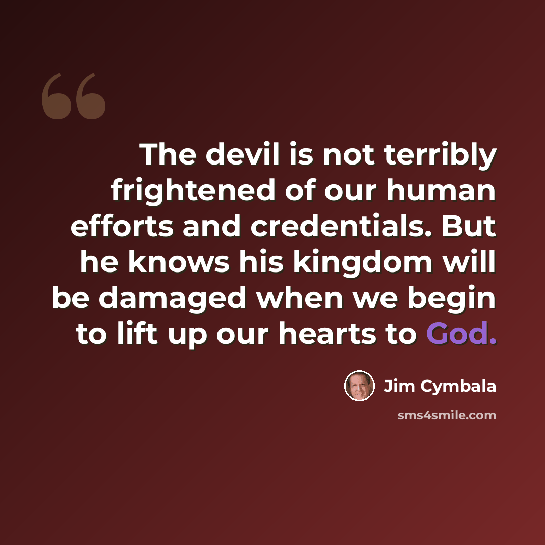 “The devil is not terribly frightened of our human efforts and credentials. But he knows his kingdom will be damaged when we begin to lift up our hearts to God.” quote by Jim Cymbala