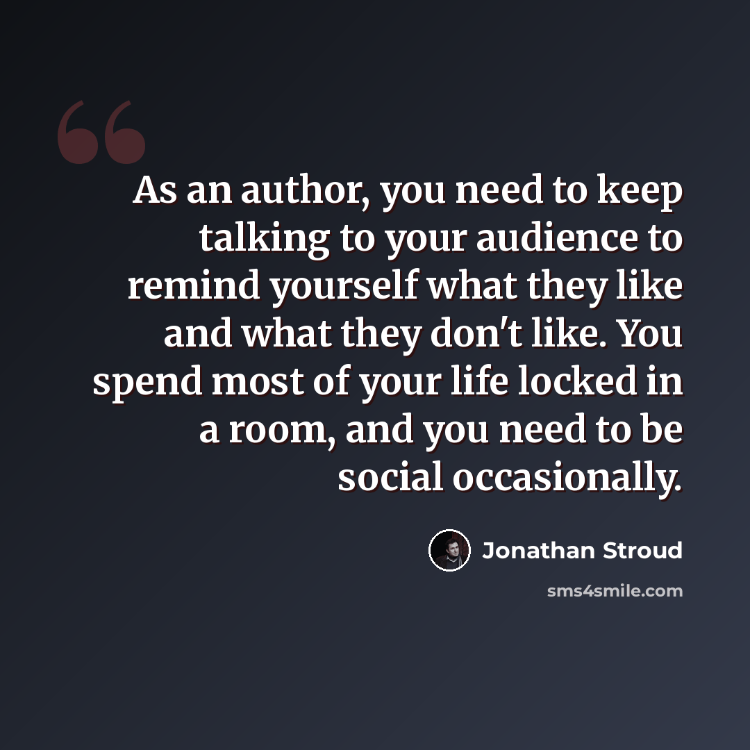 “As an author, you need to keep talking to your audience to remind yourself what they like and what they don't like. You spend most of your life locked in a room, and you need to be social occasionally.” quote by Jonathan Stroud