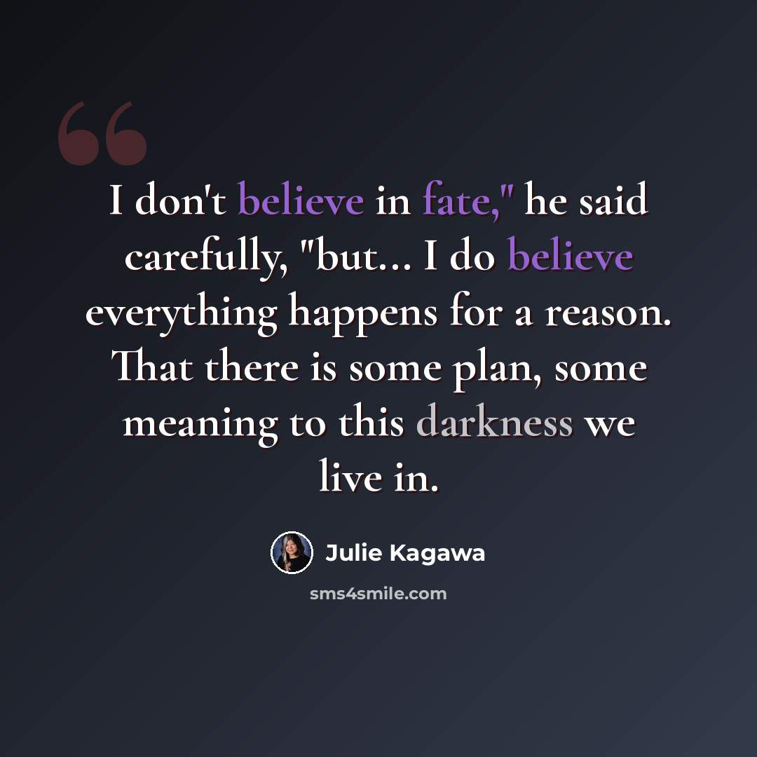 “I don't believe in fate," he said carefully, "but... I do believe everything happens for a reason. That there is some plan, some meaning to this darkness we live in.” quote by Julie Kagawa