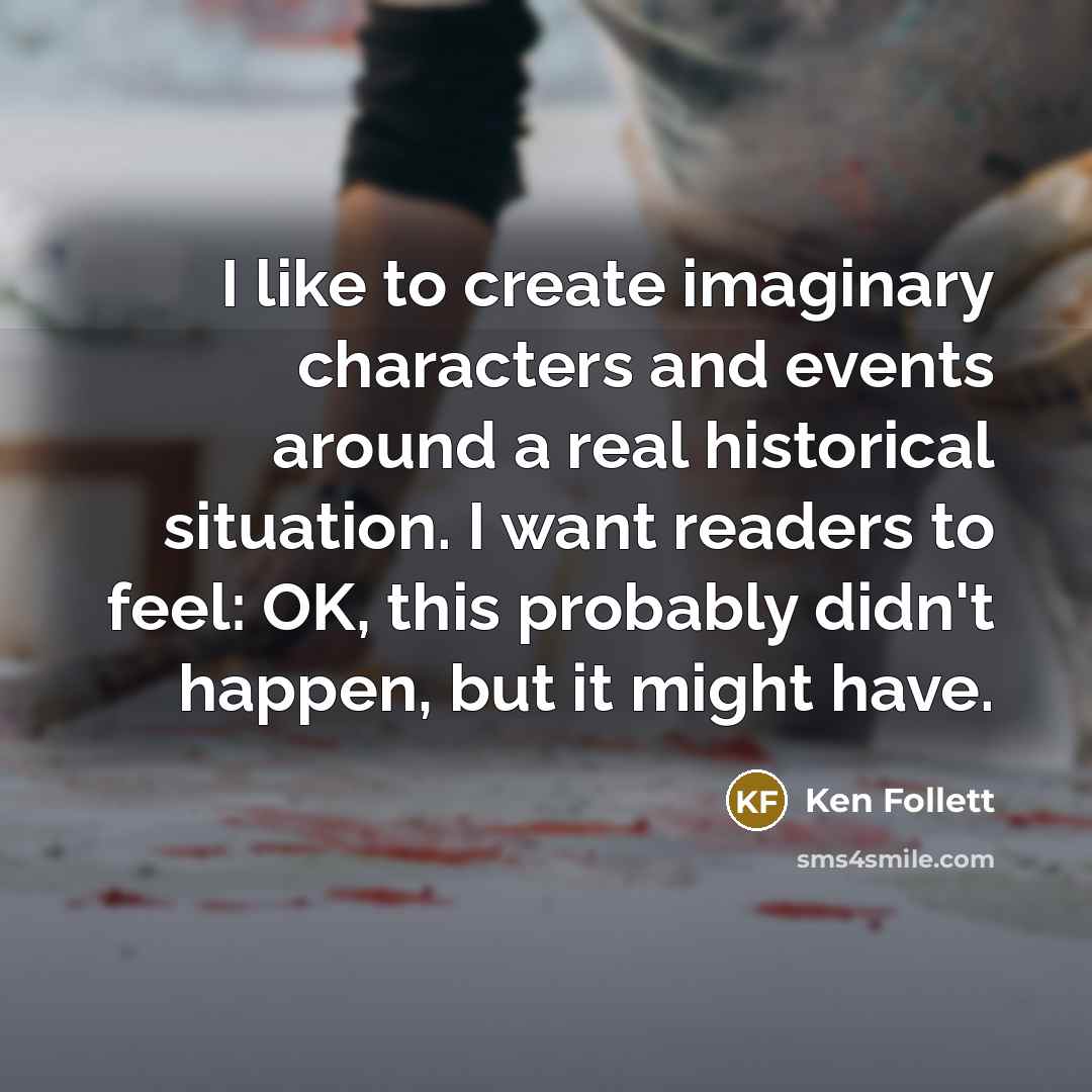“I like to create imaginary characters and events around a real historical situation. I want readers to feel: OK, this probably didn't happen, but it might have.” quote by Ken Follett