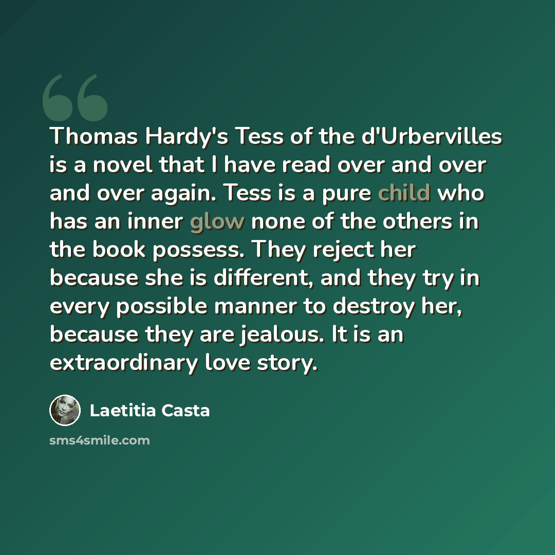 “Thomas Hardy's Tess of the d'Urbervilles is a novel that I have read over and over and over again. Tess is a pure child who has an inner glow none of the others in the book possess. They reject her because she is different, and they try in every possible manner to destroy her, because they are…” quote by Laetitia Casta