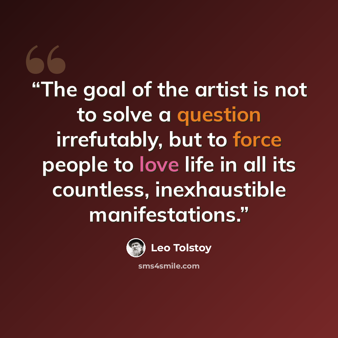 “The goal of the artist is not to solve a question irrefutably, but to force people to love life in all its countless, inexhaustible manifestations.” quote by Leo Tolstoy