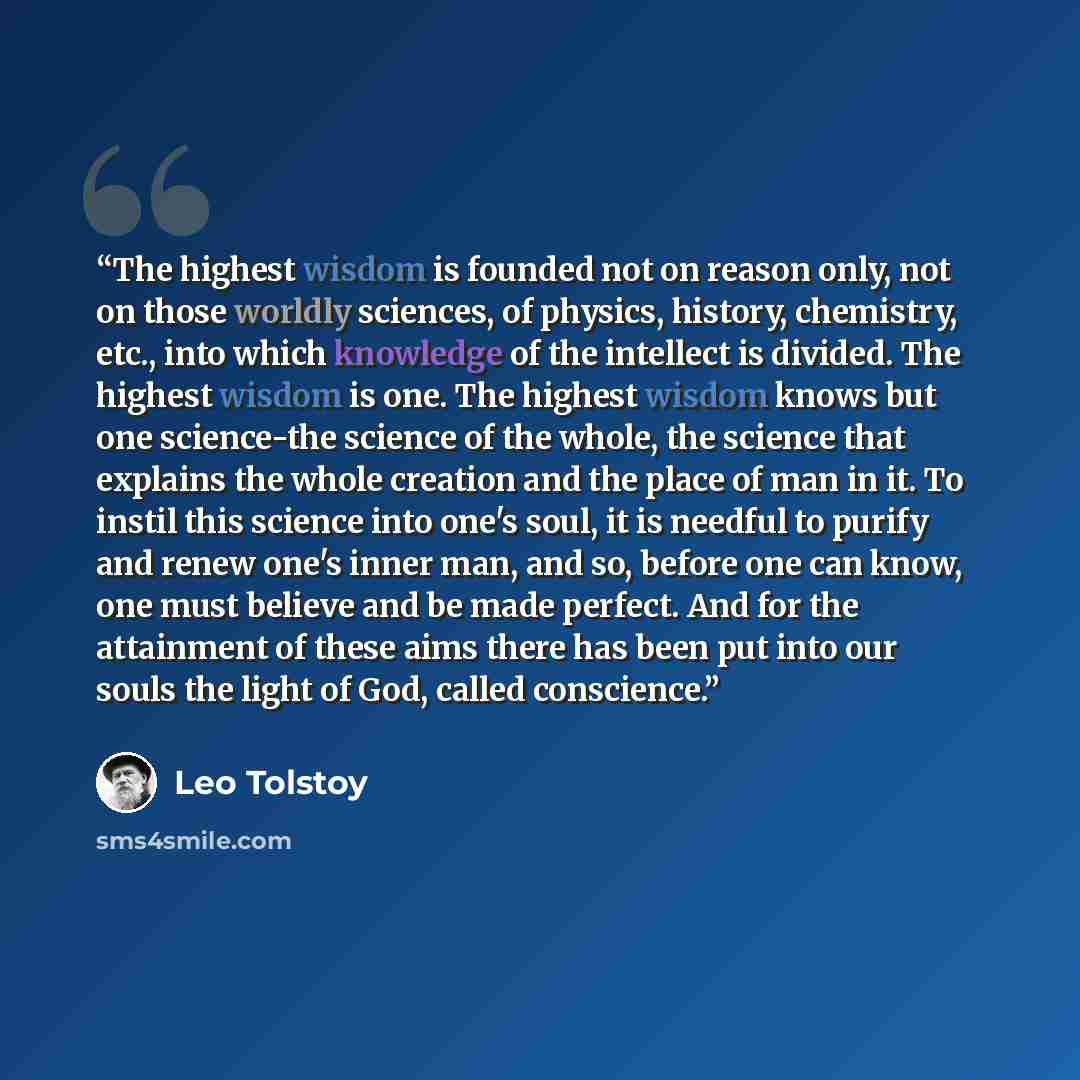 “The highest wisdom is founded not on reason only, not on those worldly sciences, of physics, history, chemistry, etc., into which knowledge of the intellect is divided. The highest wisdom is one. The highest wisdom knows but one science-the science of the whole, the science that explains the whole…” quote by Leo Tolstoy