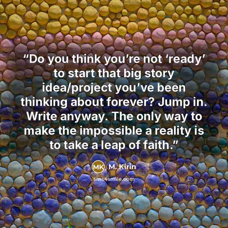 “Do you think you’re not ‘ready’ to start that big story idea/project you’ve been thinking about forever? Jump in. Write anyway. The only way to make the impossible a reality is to take a leap of faith.” quote by M. Kirin