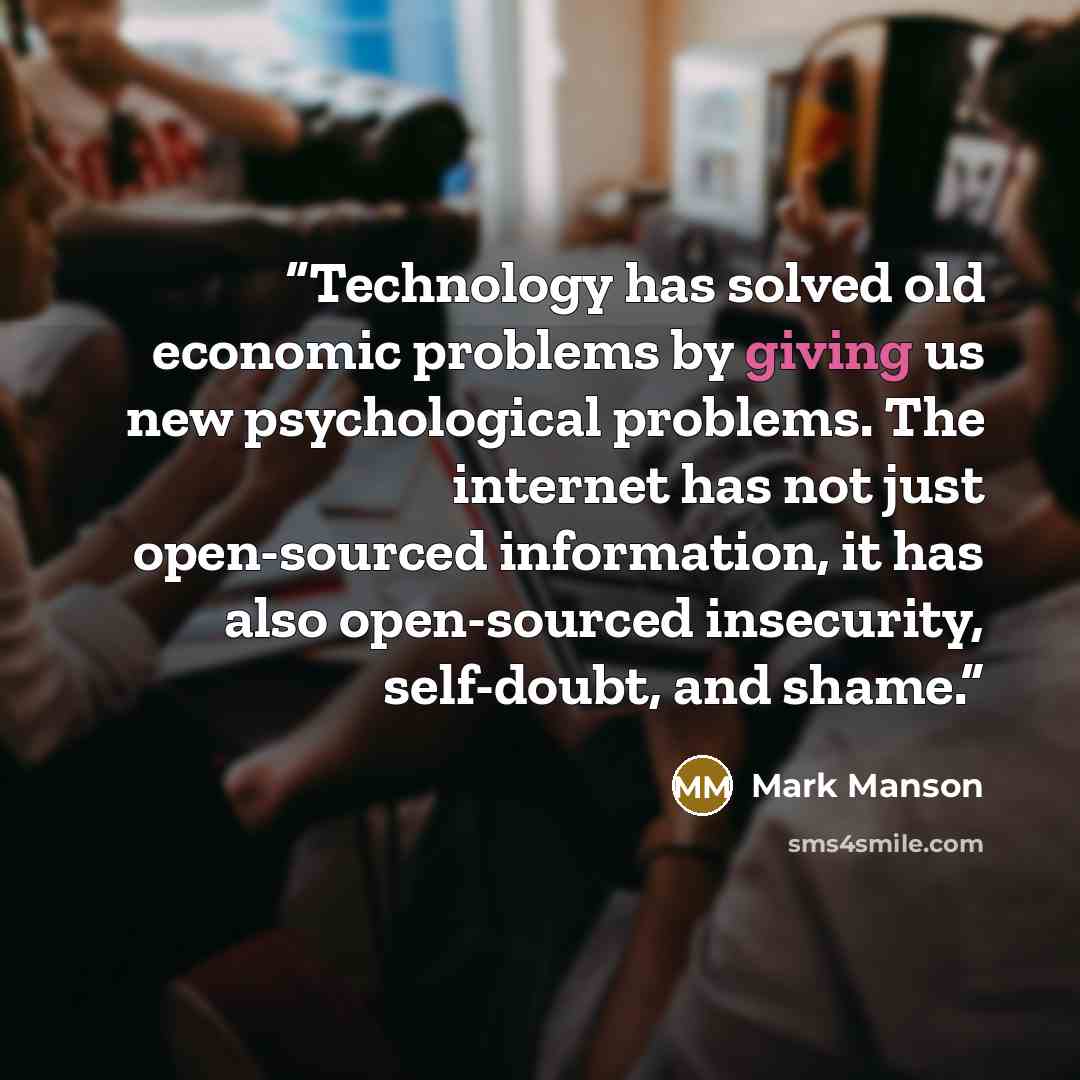 “Technology has solved old economic problems by giving us new psychological problems. The internet has not just open-sourced information, it has also open-sourced insecurity, self-doubt, and shame.” quote by Mark Manson