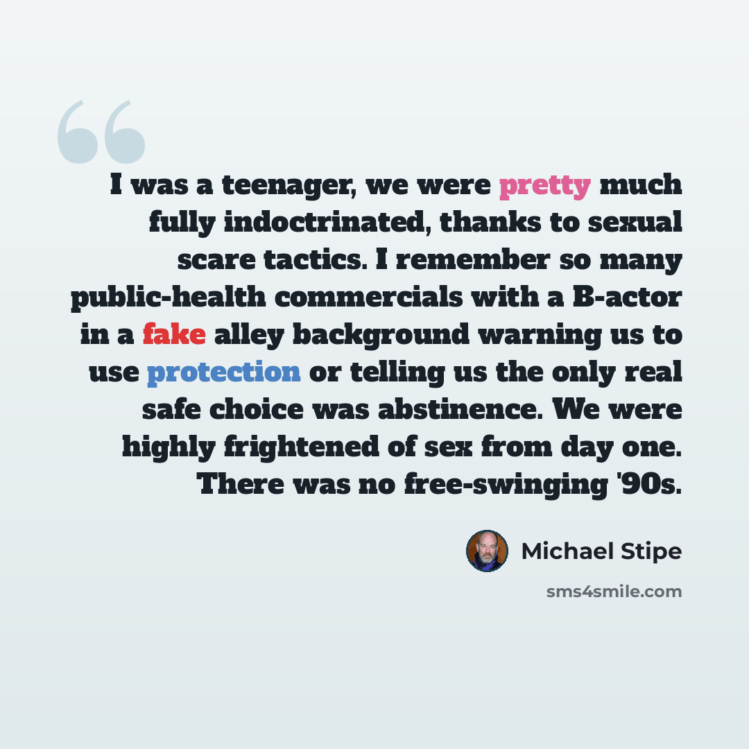“I was a teenager, we were pretty much fully indoctrinated, thanks to sexual scare tactics. I remember so many public-health commercials with a B-actor in a fake alley background warning us to use protection or telling us the only real safe choice was abstinence. We were highly frightened of sex…” quote by Michael Stipe
