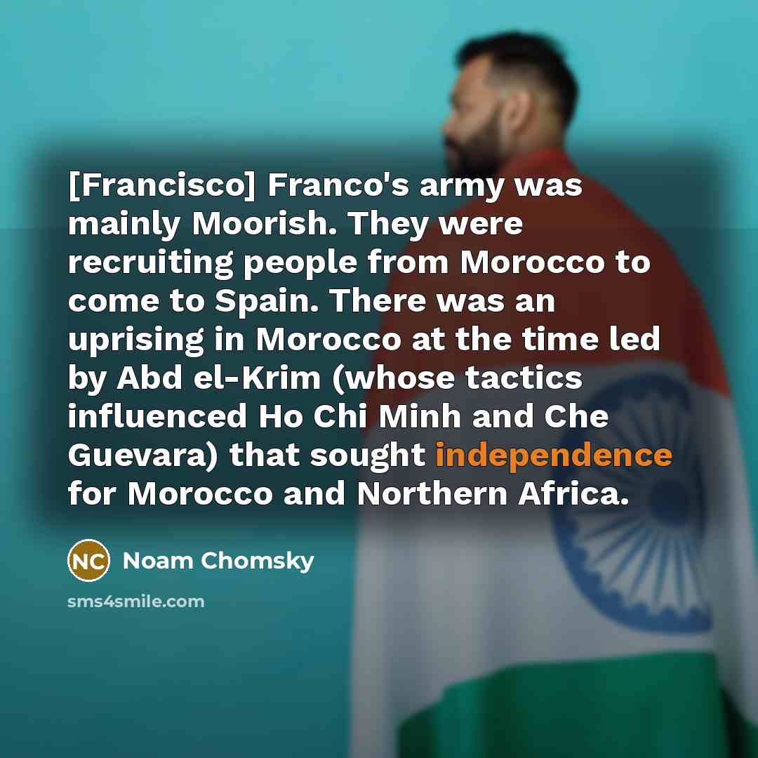 “[Francisco] Franco's army was mainly Moorish. They were recruiting people from Morocco to come to Spain. There was an uprising in Morocco at the time led by Abd el-Krim (whose tactics influenced Ho Chi Minh and Che Guevara) that sought independence for Morocco and Northern Africa.” quote by Noam Chomsky