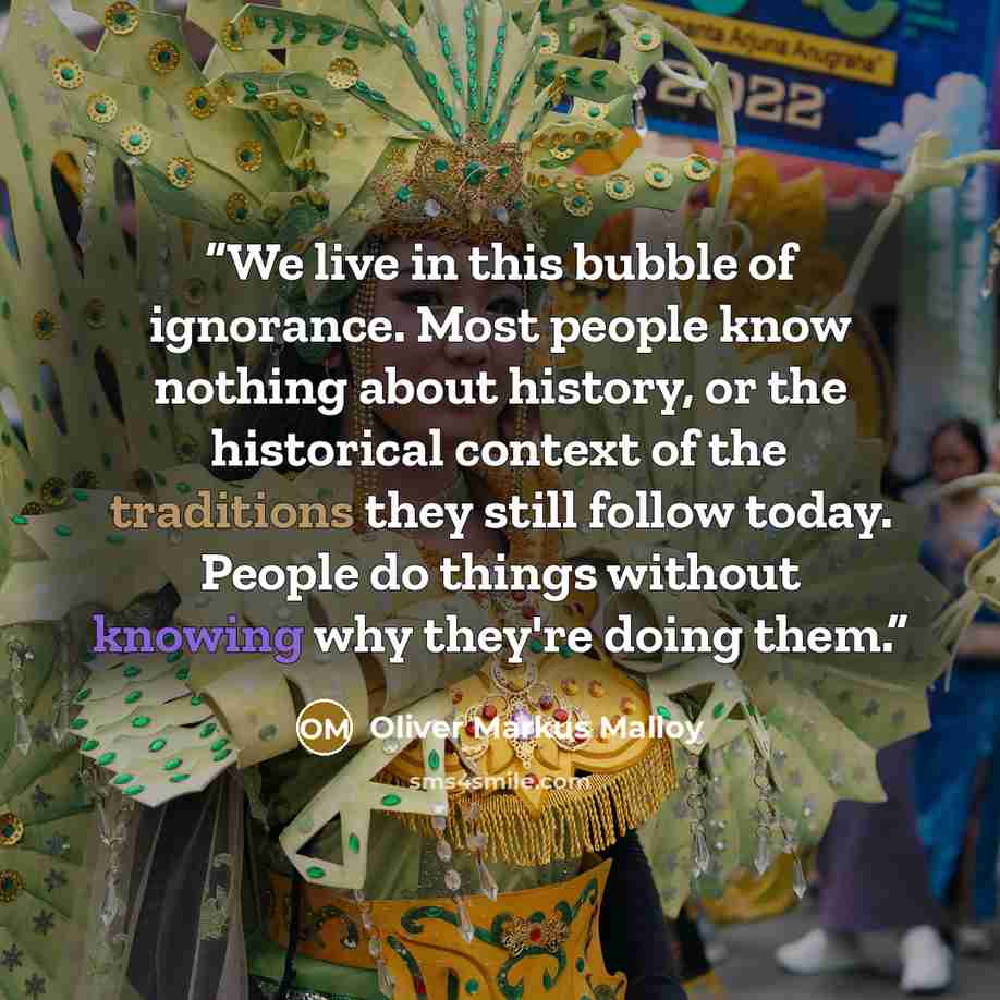 “We live in this bubble of ignorance. Most people know nothing about history, or the historical context of the traditions they still follow today. People do things without knowing why they're doing them.” quote by Oliver Markus Malloy