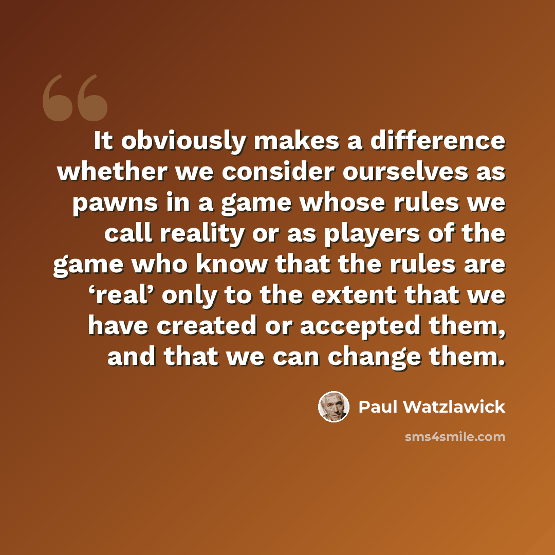 “It obviously makes a difference whether we consider ourselves as pawns in a game whose rules we call reality or as players of the game who know that the rules are ‘real’ only to the extent that we have created or accepted them, and that we can change them.” quote by Paul Watzlawick