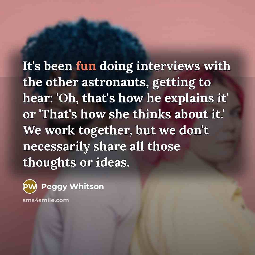 “It's been fun doing interviews with the other astronauts, getting to hear: 'Oh, that's how he explains it' or 'That's how she thinks about it.' We work together, but we don't necessarily share all those thoughts or ideas.” quote by Peggy Whitson