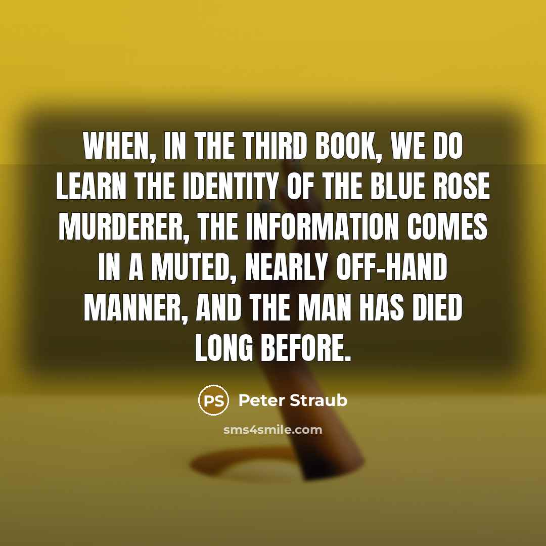 “When, in the third book, we do learn the identity of the Blue Rose murderer, the information comes in a muted, nearly off-hand manner, and the man has died long before.” quote by Peter Straub