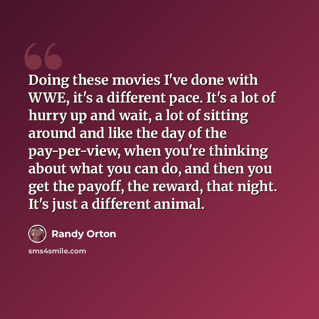 “Doing these movies I've done with WWE, it's a different pace. It's a lot of hurry up and wait, a lot of sitting around and like the day of the pay-per-view, when you're thinking about what you can do, and then you get the payoff, the reward, that night. It's just a different animal.” quote by Randy Orton