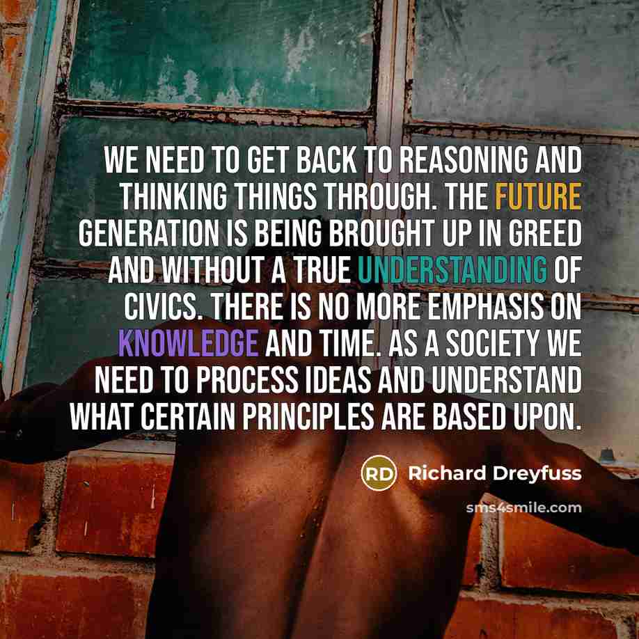 “We need to get back to reasoning and thinking things through. The future generation is being brought up in greed and without a true understanding of civics. There is no more emphasis on knowledge and time. As a society we need to process ideas and understand what certain principles are based upon.” quote by Richard Dreyfuss