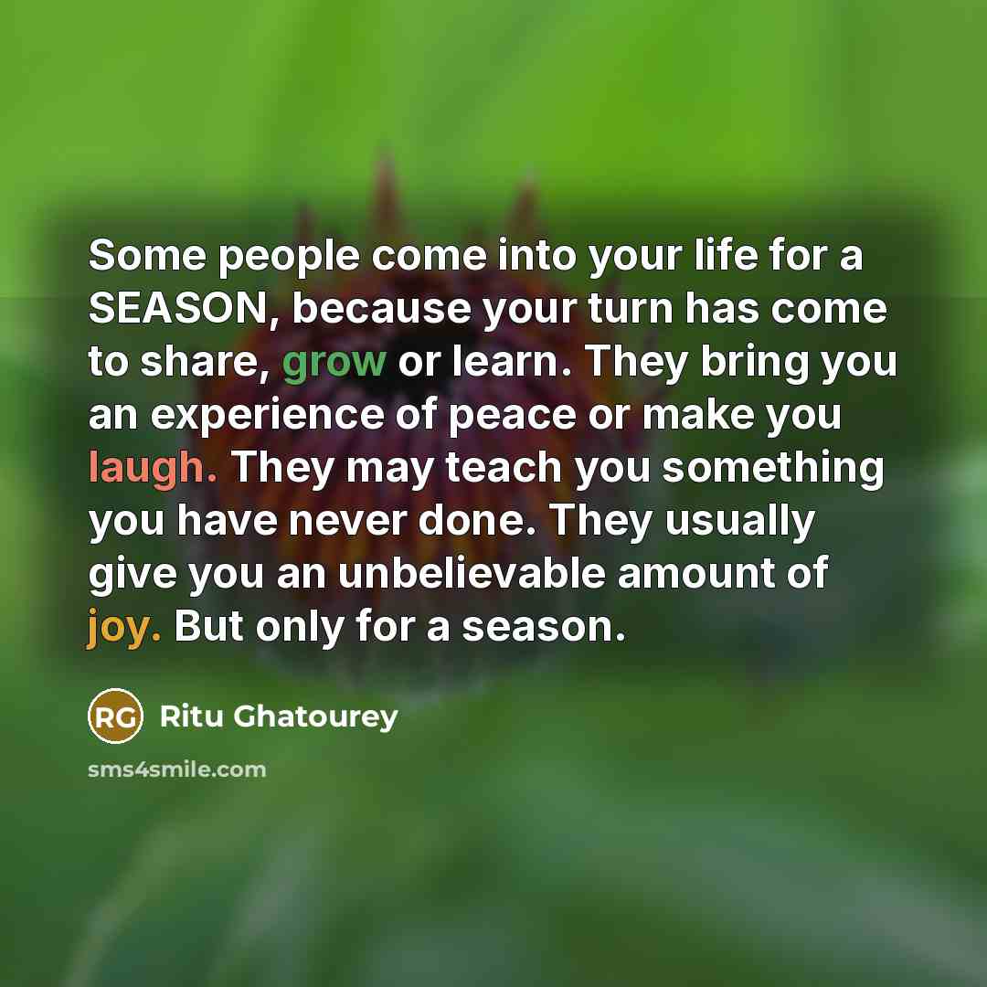 “Some people come into your life for a SEASON, because your turn has come to share, grow or learn. They bring you an experience of peace or make you laugh. They may teach you something you have never done. They usually give you an unbelievable amount of joy. But only for a season.” quote by Ritu Ghatourey