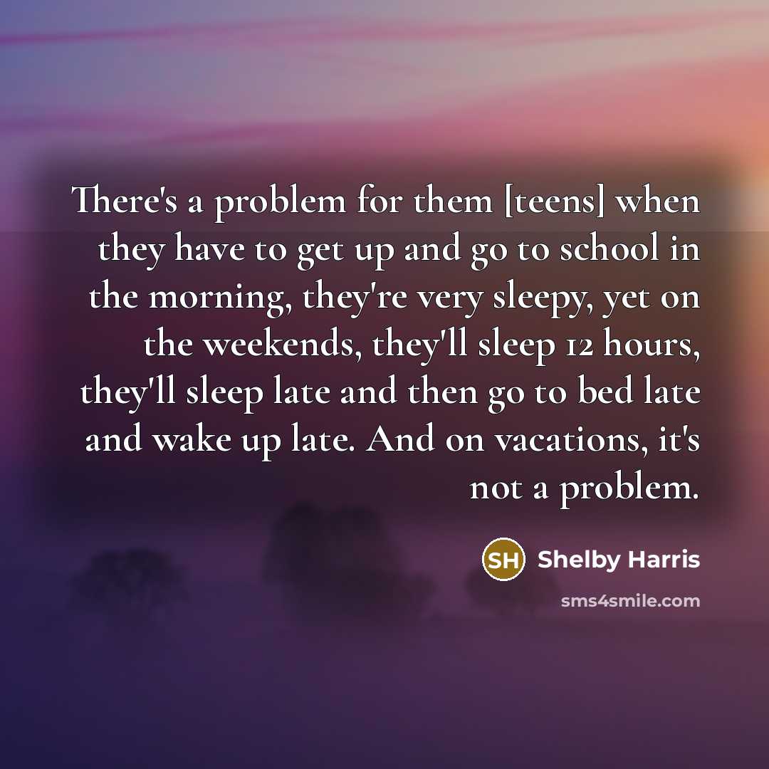 “There's a problem for them [teens] when they have to get up and go to school in the morning, they're very sleepy, yet on the weekends, they'll sleep 12 hours, they'll sleep late and then go to bed late and wake up late. And on vacations, it's not a problem.” quote by Shelby Harris