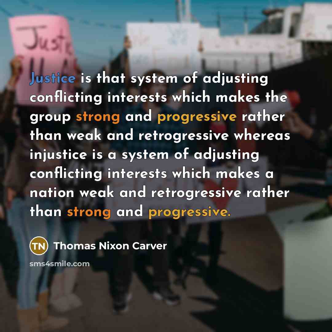 “Justice is that system of adjusting conflicting interests which makes the group strong and progressive rather than weak and retrogressive whereas injustice is a system of adjusting conflicting interests which makes a nation weak and retrogressive rather than strong and progressive.” quote by Thomas Nixon Carver