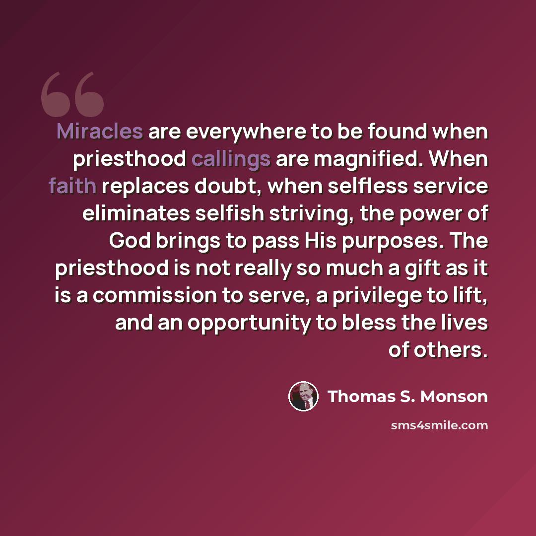 “Miracles are everywhere to be found when priesthood callings are magnified. When faith replaces doubt, when selfless service eliminates selfish striving, the power of God brings to pass His purposes. The priesthood is not really so much a gift as it is a commission to serve, a privilege to lift…” quote by Thomas S. Monson