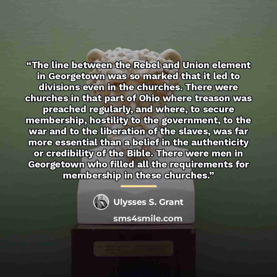 “The line between the Rebel and Union element in Georgetown was so marked that it led to divisions even in the churches. There were churches in that part of Ohio where treason was preached regularly, and where, to secure membership, hostility to the government, to the war and to the liberation of…” quote by Ulysses S. Grant