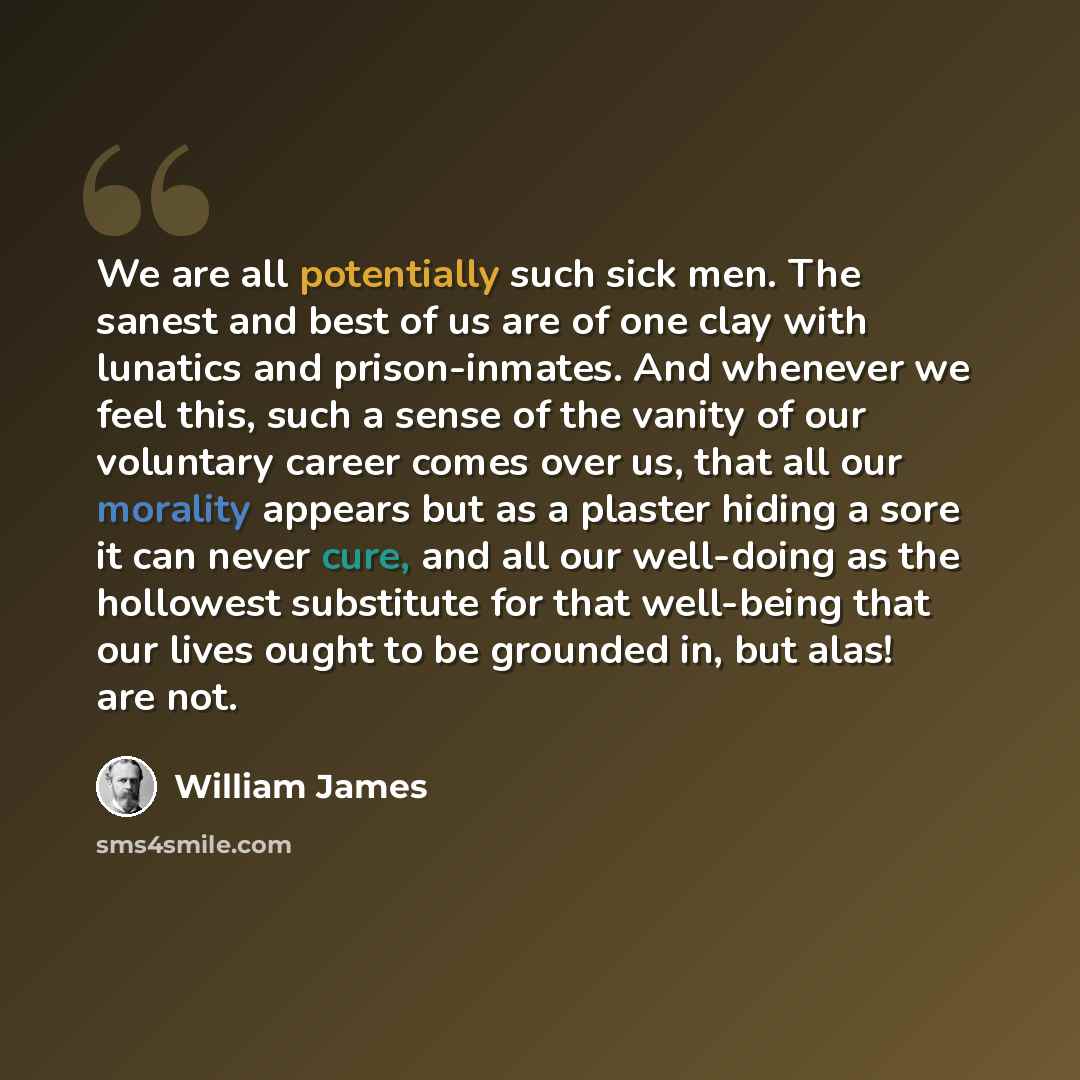 “We are all potentially such sick men. The sanest and best of us are of one clay with lunatics and prison-inmates. And whenever we feel this, such a sense of the vanity of our voluntary career comes over us, that all our morality appears but as a plaster hiding a sore it can never cure, and all our…” quote by William James
