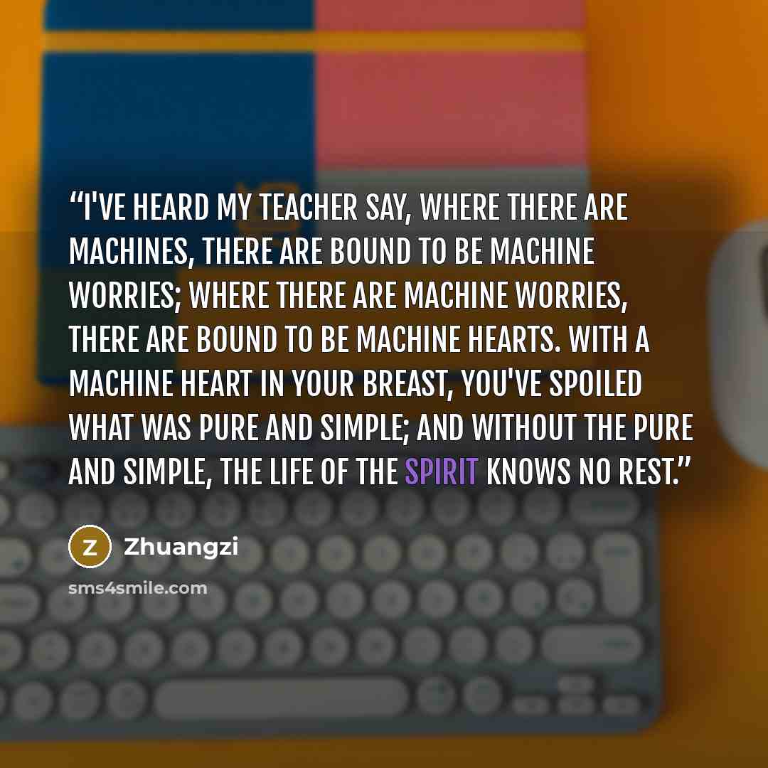 “I've heard my teacher say, where there are machines, there are bound to be machine worries; where there are machine worries, there are bound to be machine hearts. With a machine heart in your breast, you've spoiled what was pure and simple; and without the pure and simple, the life of the spirit…” quote by Zhuangzi