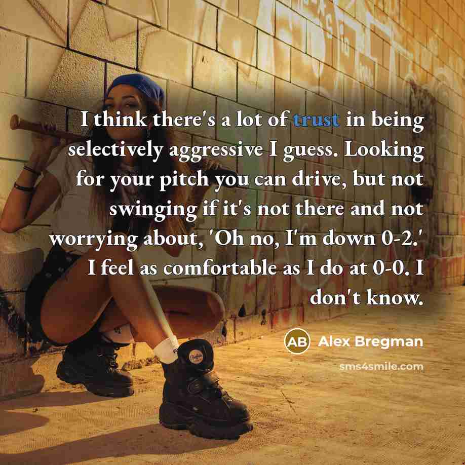 “I think there's a lot of trust in being selectively aggressive I guess. Looking for your pitch you can drive, but not swinging if it's not there and not worrying about, 'Oh no, I'm down 0-2.' I feel as comfortable as I do at 0-0. I don't know.” quote by Alex Bregman