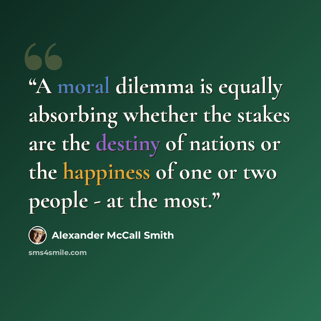 “A moral dilemma is equally absorbing whether the stakes are the destiny of nations or the happiness of one or two people - at the most.” quote by Alexander McCall Smith