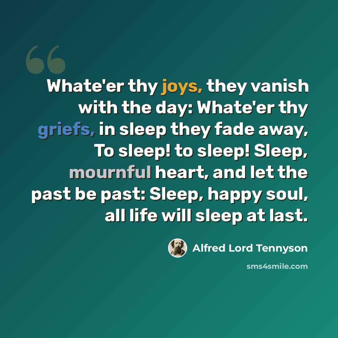 “Whate'er thy joys, they vanish with the day: Whate'er thy griefs, in sleep they fade away, To sleep! to sleep! Sleep, mournful heart, and let the past be past: Sleep, happy soul, all life will sleep at last.” quote by Alfred Lord Tennyson